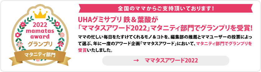 全国のママからご支持頂いております！　UHAグミサプリ 鉄＆葉酸が「ママタスアワード2022」マタニティ部門でグランプリを受賞！ママの忙しい毎日を助けてくれるモノ＆コトを、編集部の推薦とママユーザーの投票によって選ぶ、年に一度のアワード企画「ママタスアワード」において、マタニティ部門でグランプリを受賞しました　→ママタスアワード2022