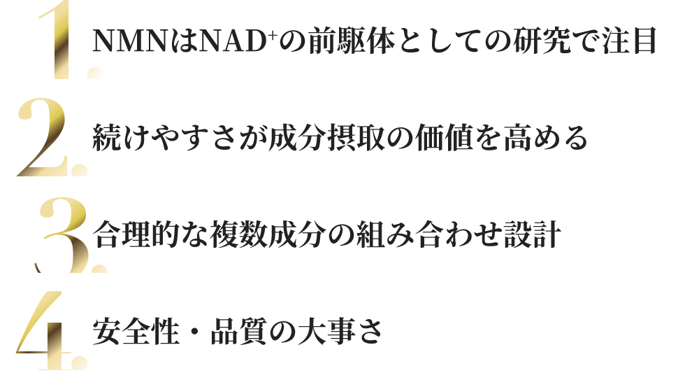 NMNはNAD+の前駆体としての研究で注目／続けやすさが成分摂取の価値を高める／合理的な複数成分の組み合わせ設計／安全性・品質の大事さ